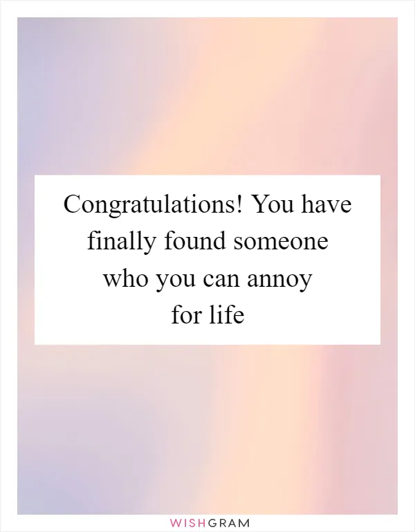 Congratulations! You have finally found someone who you can annoy for life