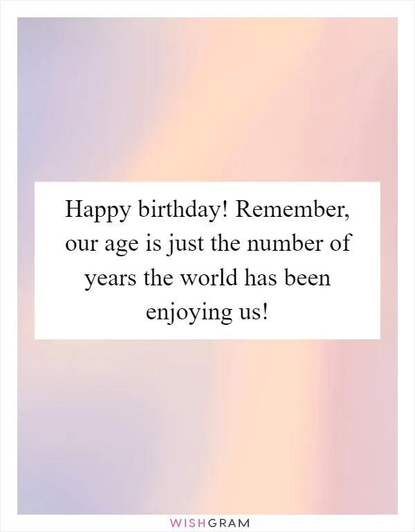 Happy birthday! Remember, our age is just the number of years the world has been enjoying us!
