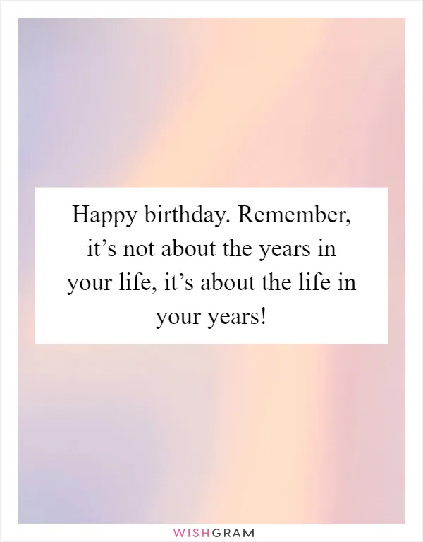 Happy birthday. Remember, it’s not about the years in your life, it’s about the life in your years!