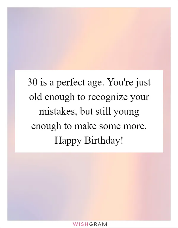 30 is a perfect age. You're just old enough to recognize your mistakes, but still young enough to make some more. Happy Birthday!