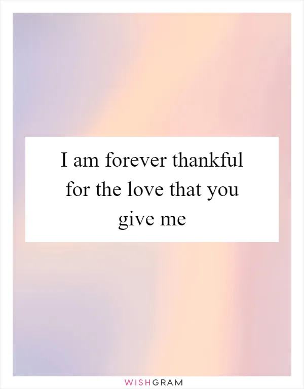 I am forever thankful for the love that you give me