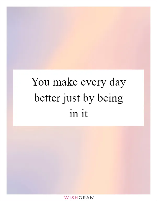 You make every day better just by being in it