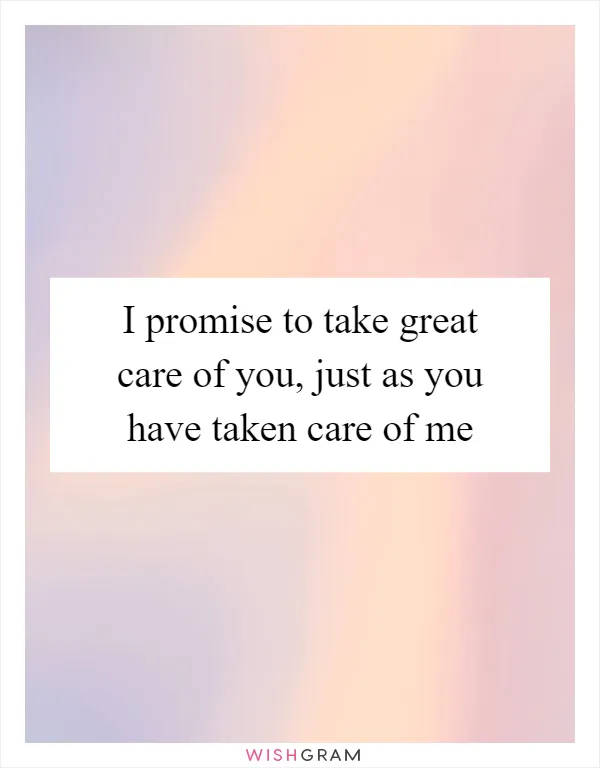 I promise to take great care of you, just as you have taken care of me