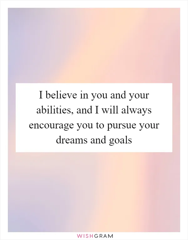 I believe in you and your abilities, and I will always encourage you to pursue your dreams and goals
