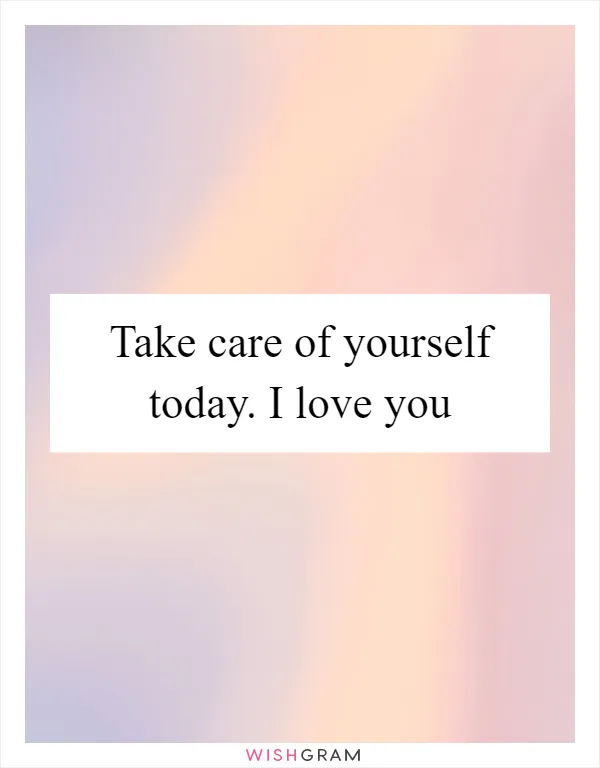 Take care of yourself today. I love you