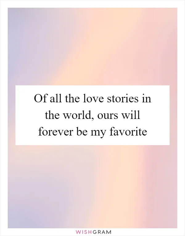 Of all the love stories in the world, ours will forever be my favorite