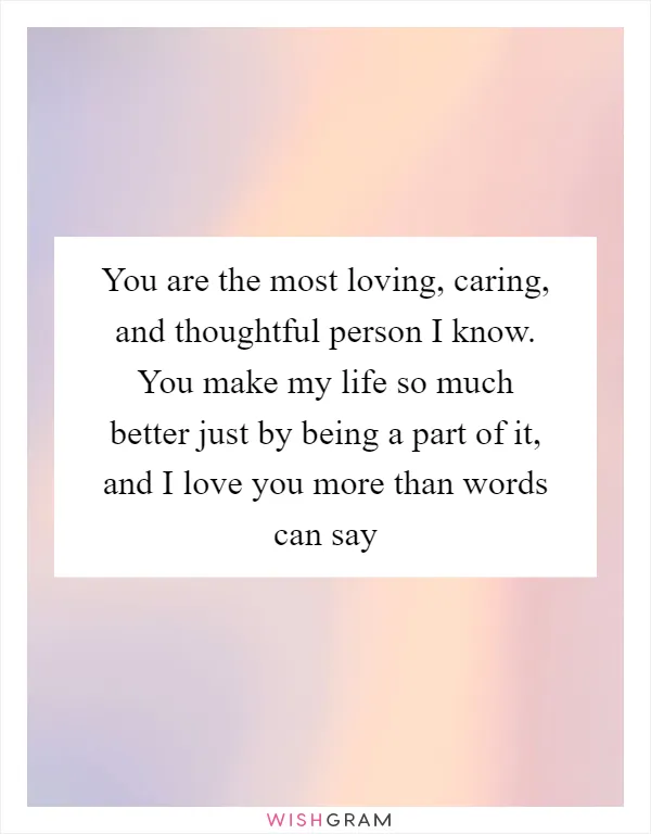 You are the most loving, caring, and thoughtful person I know. You make my life so much better just by being a part of it, and I love you more than words can say