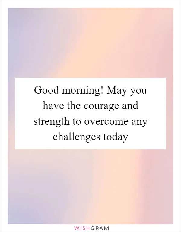 Good morning! May you have the courage and strength to overcome any challenges today