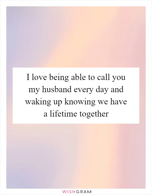 I love being able to call you my husband every day and waking up knowing we have a lifetime together