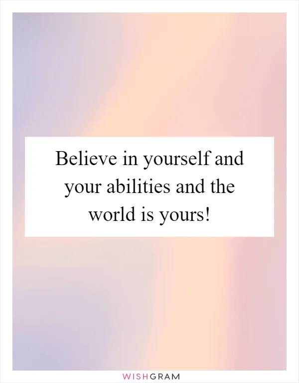 Believe in yourself and your abilities and the world is yours!