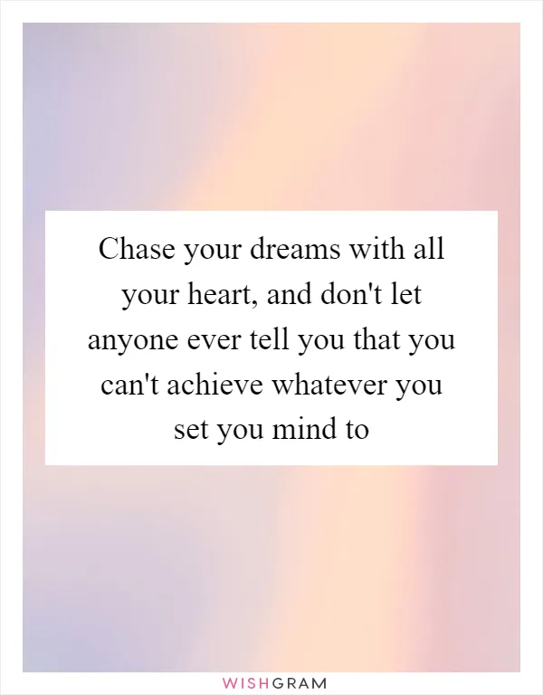 Chase your dreams with all your heart, and don't let anyone ever tell you that you can't achieve whatever you set you mind to