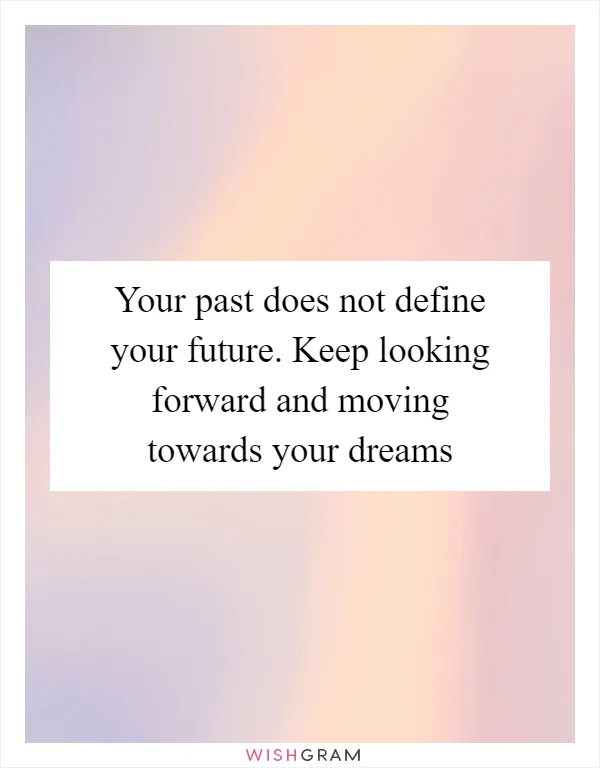 Your past does not define your future. Keep looking forward and moving towards your dreams