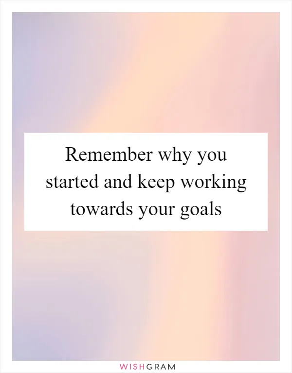 Remember why you started and keep working towards your goals