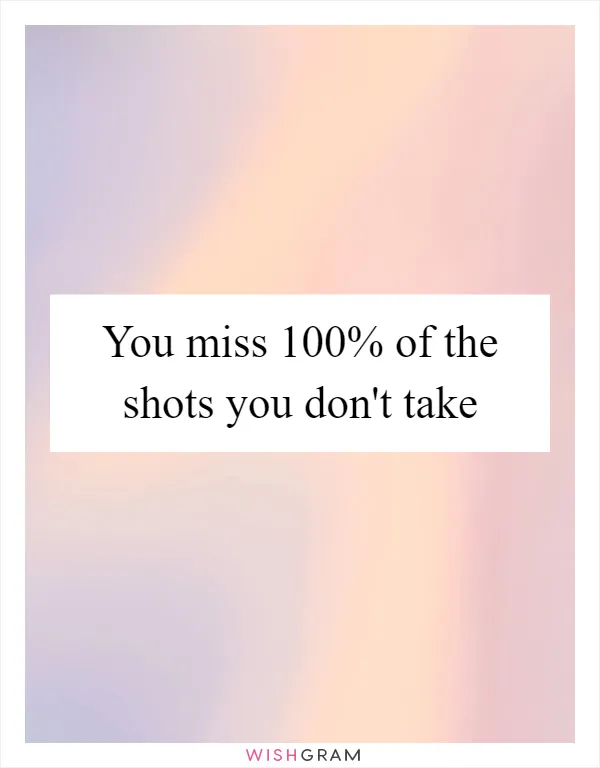 You miss 100% of the shots you don't take