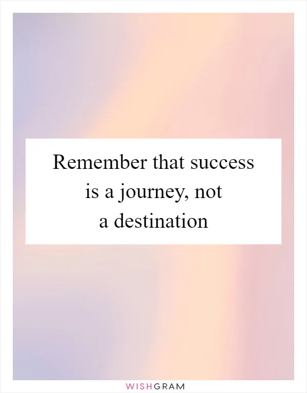 Remember that success is a journey, not a destination