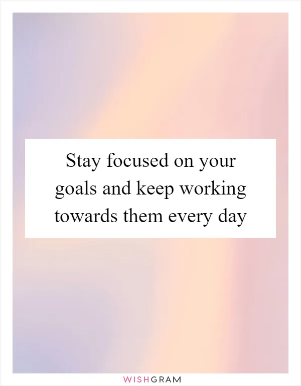 Stay focused on your goals and keep working towards them every day