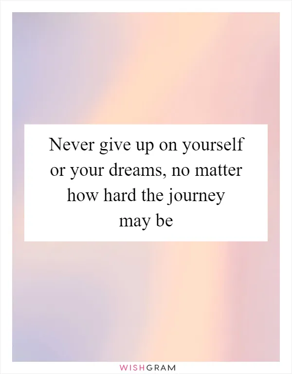 Never give up on yourself or your dreams, no matter how hard the journey may be