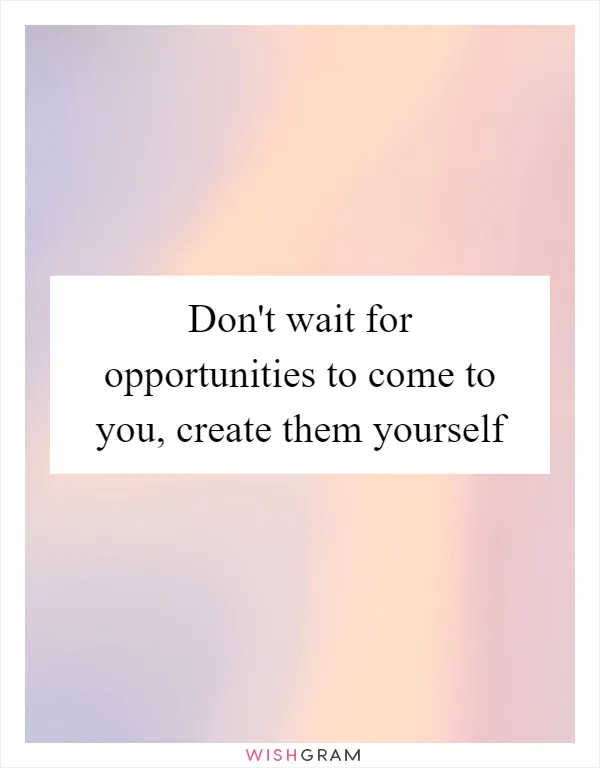 Don't wait for opportunities to come to you, create them yourself