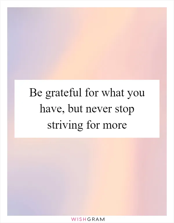 Be grateful for what you have, but never stop striving for more