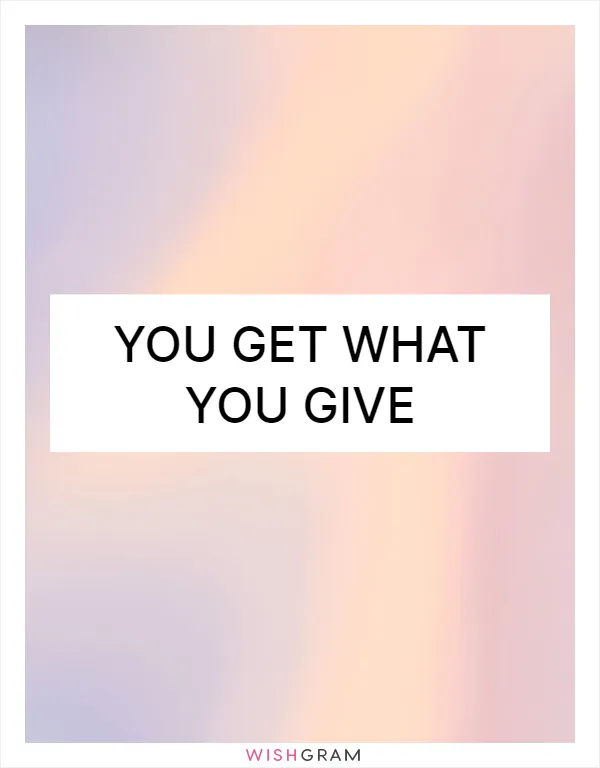 You get what you give