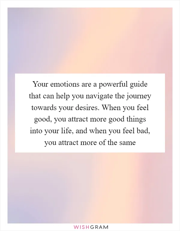 Your emotions are a powerful guide that can help you navigate the journey towards your desires. When you feel good, you attract more good things into your life, and when you feel bad, you attract more of the same