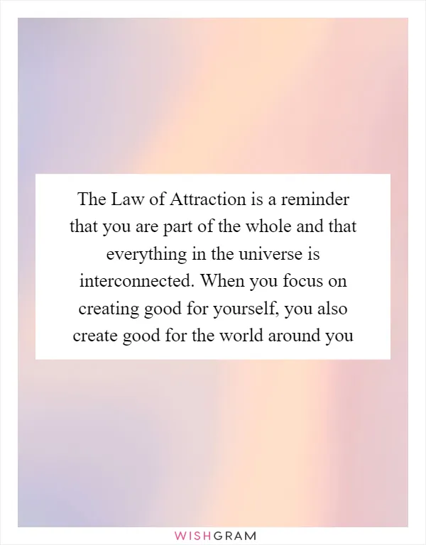 The Law of Attraction is a reminder that you are part of the whole and that everything in the universe is interconnected. When you focus on creating good for yourself, you also create good for the world around you