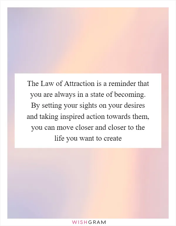 The Law of Attraction is a reminder that you are always in a state of becoming. By setting your sights on your desires and taking inspired action towards them, you can move closer and closer to the life you want to create