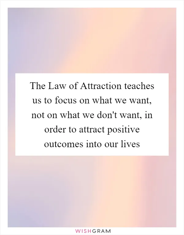 The Law of Attraction teaches us to focus on what we want, not on what we don't want, in order to attract positive outcomes into our lives
