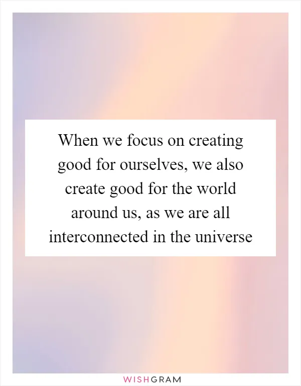 When we focus on creating good for ourselves, we also create good for the world around us, as we are all interconnected in the universe