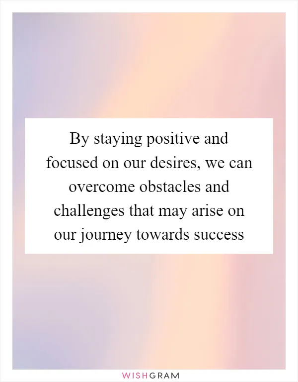 By staying positive and focused on our desires, we can overcome obstacles and challenges that may arise on our journey towards success