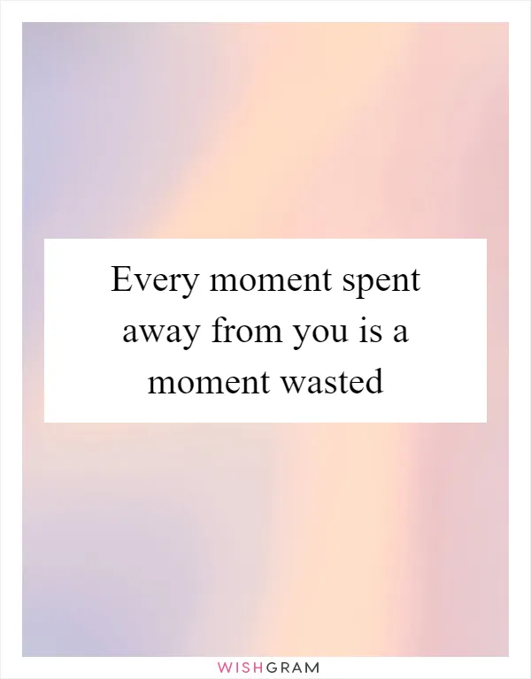 Every moment spent away from you is a moment wasted