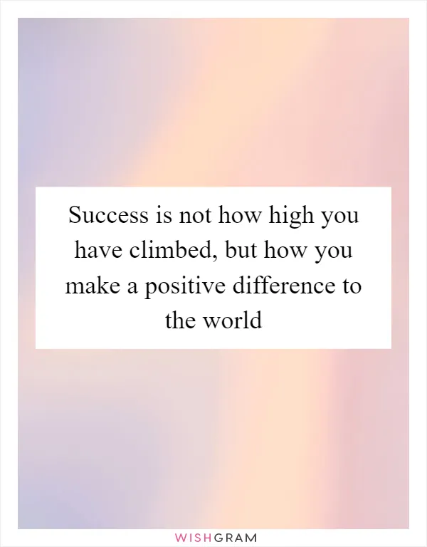 Success is not how high you have climbed, but how you make a positive difference to the world