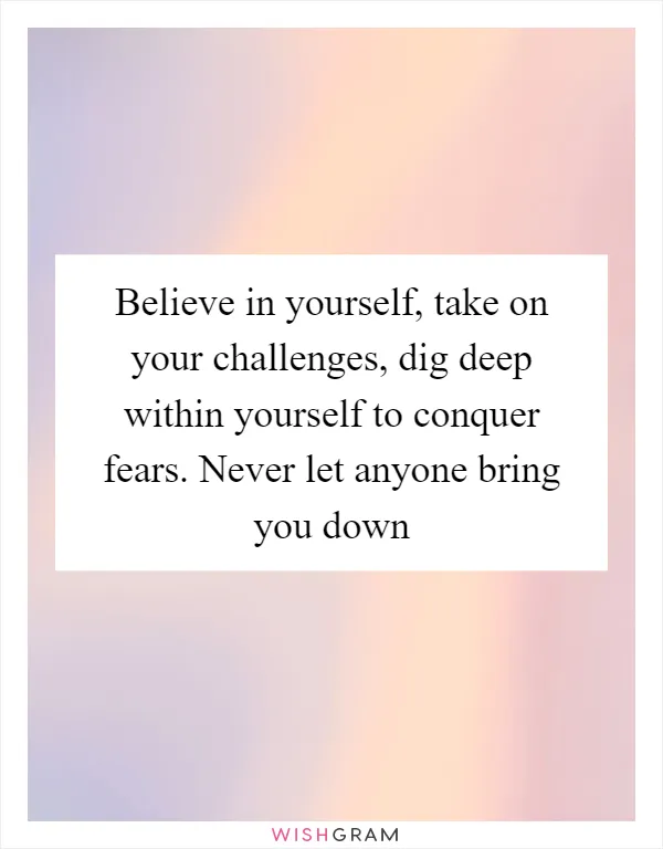 Believe in yourself, take on your challenges, dig deep within yourself to conquer fears. Never let anyone bring you down