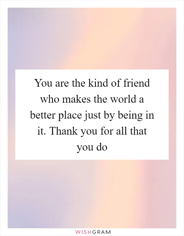 You are the kind of friend who makes the world a better place just by being in it. Thank you for all that you do
