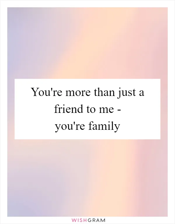 You're more than just a friend to me - you're family