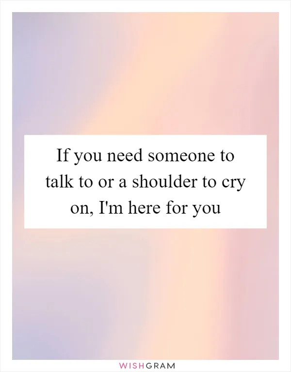 If you need someone to talk to or a shoulder to cry on, I'm here for you