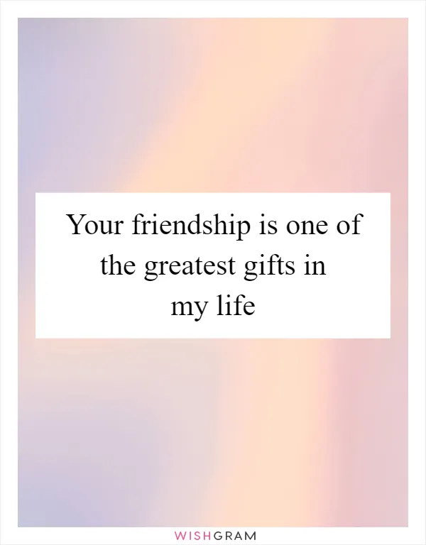 Your friendship is one of the greatest gifts in my life