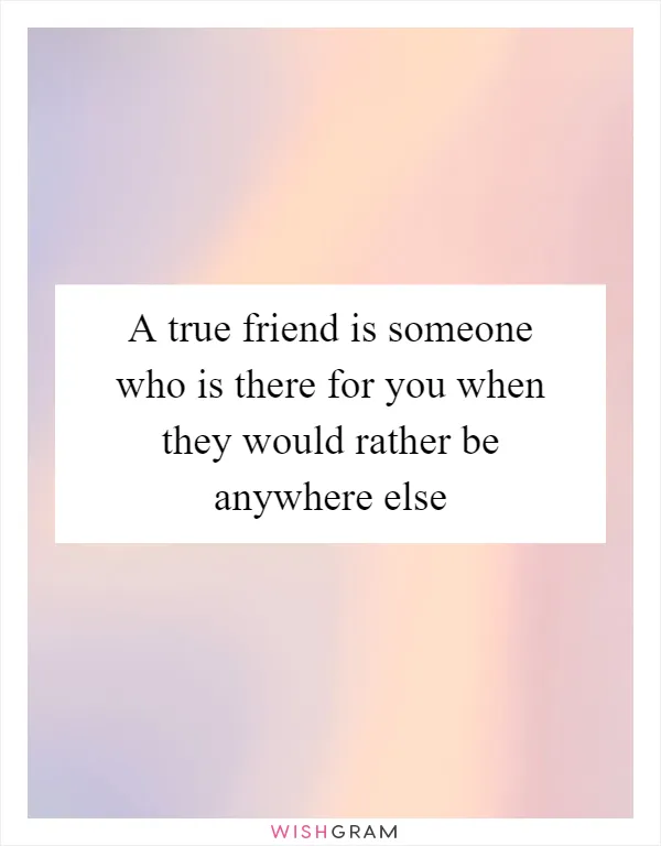 A true friend is someone who is there for you when they would rather be anywhere else