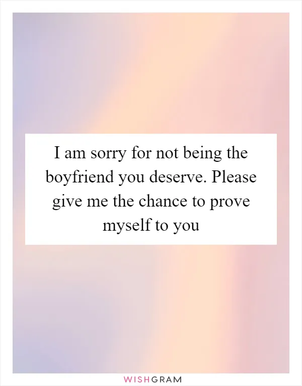 I am sorry for not being the boyfriend you deserve. Please give me the chance to prove myself to you