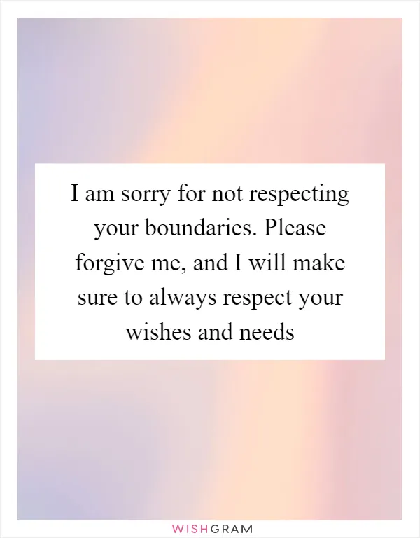 I am sorry for not respecting your boundaries. Please forgive me, and I will make sure to always respect your wishes and needs