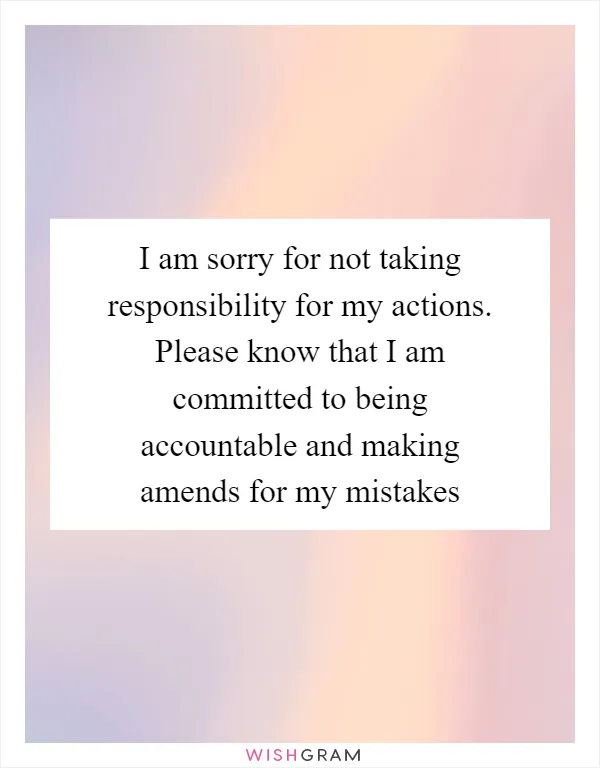 I am sorry for not taking responsibility for my actions. Please know that I am committed to being accountable and making amends for my mistakes