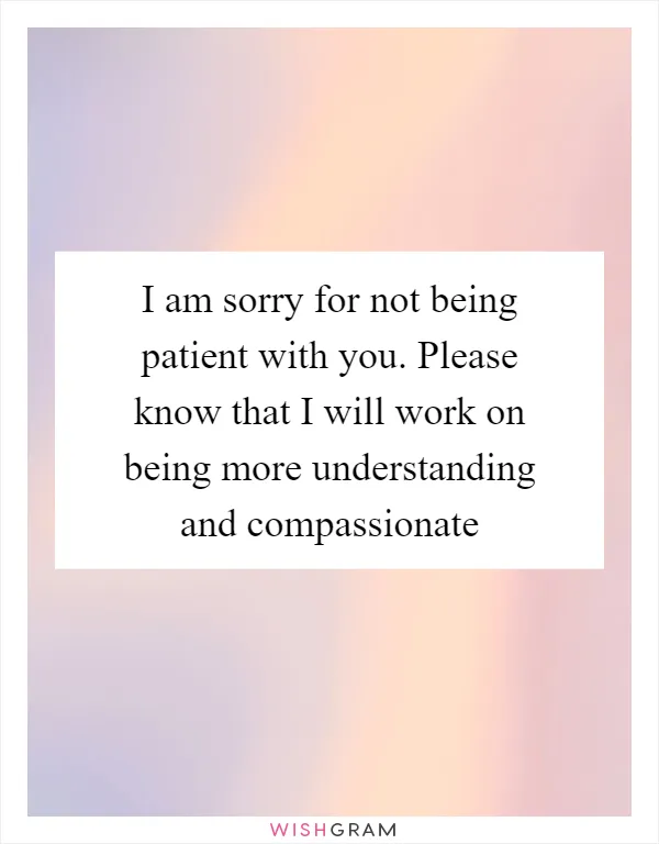 I am sorry for not being patient with you. Please know that I will work on being more understanding and compassionate