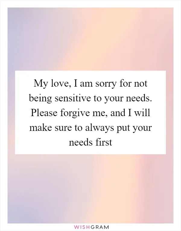 My love, I am sorry for not being sensitive to your needs. Please forgive me, and I will make sure to always put your needs first