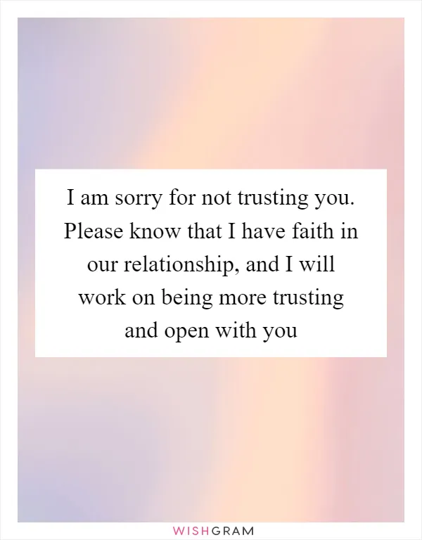 I am sorry for not trusting you. Please know that I have faith in our relationship, and I will work on being more trusting and open with you