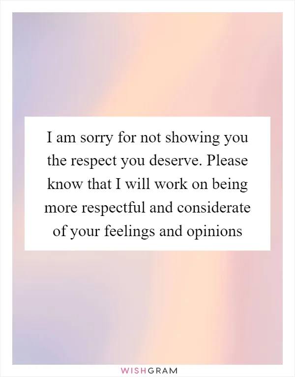 I am sorry for not showing you the respect you deserve. Please know that I will work on being more respectful and considerate of your feelings and opinions