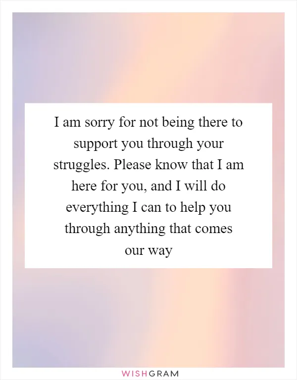 I am sorry for not being there to support you through your struggles. Please know that I am here for you, and I will do everything I can to help you through anything that comes our way