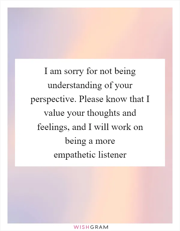 I am sorry for not being understanding of your perspective. Please know that I value your thoughts and feelings, and I will work on being a more empathetic listener