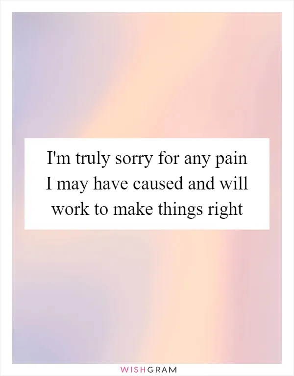 I'm truly sorry for any pain I may have caused and will work to make things right