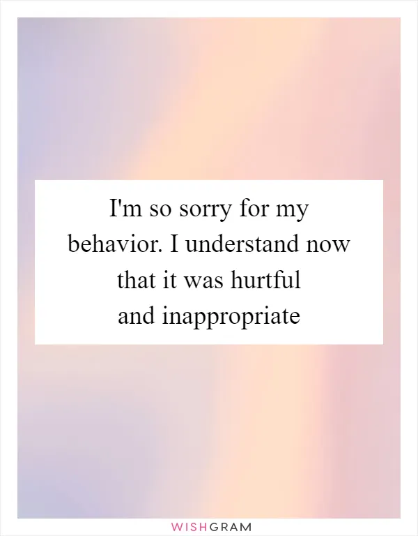 I'm so sorry for my behavior. I understand now that it was hurtful and inappropriate