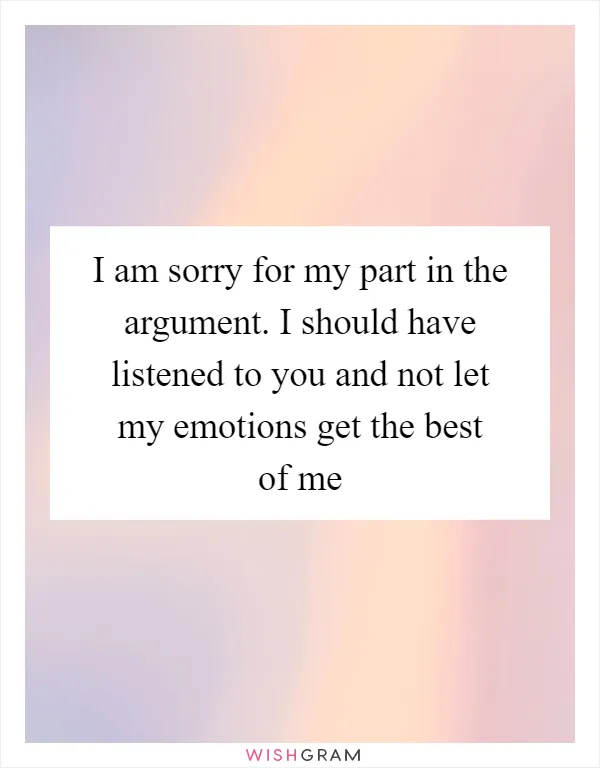 I am sorry for my part in the argument. I should have listened to you and not let my emotions get the best of me